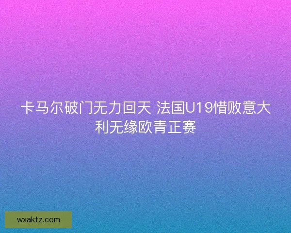 卡马尔破门无力回天 法国U19惜败意大利无缘欧青正赛