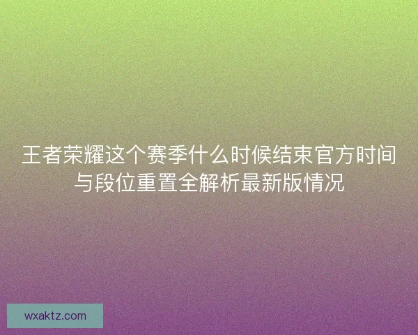 王者荣耀这个赛季什么时候结束官方时间与段位重置全解析最新版情况