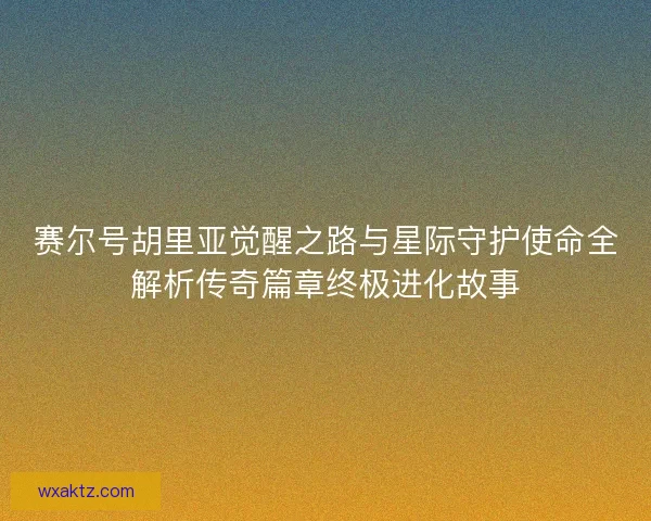 赛尔号胡里亚觉醒之路与星际守护使命全解析传奇篇章终极进化故事