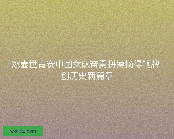 冰壶世青赛中国女队奋勇拼搏摘得铜牌 创历史新篇章