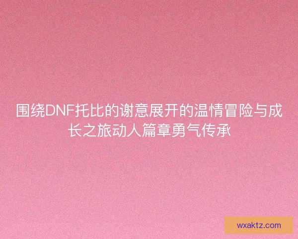 围绕DNF托比的谢意展开的温情冒险与成长之旅动人篇章勇气传承