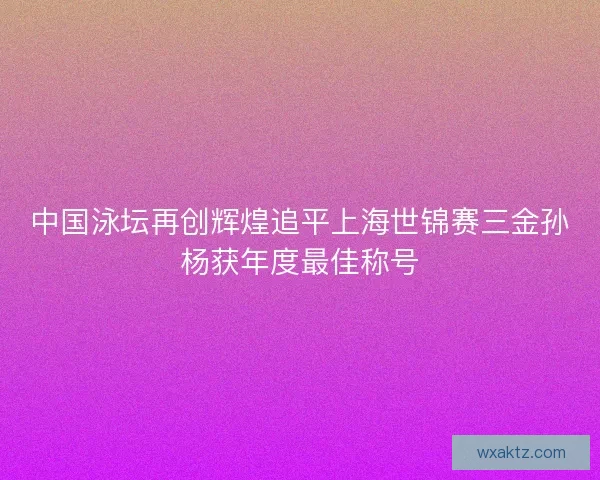 中国泳坛再创辉煌追平上海世锦赛三金孙杨获年度最佳称号