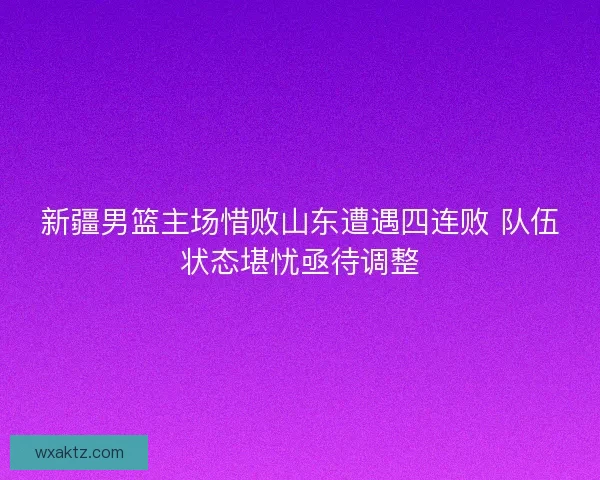 新疆男篮主场惜败山东遭遇四连败 队伍状态堪忧亟待调整