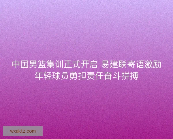 中国男篮集训正式开启 易建联寄语激励年轻球员勇担责任奋斗拼搏