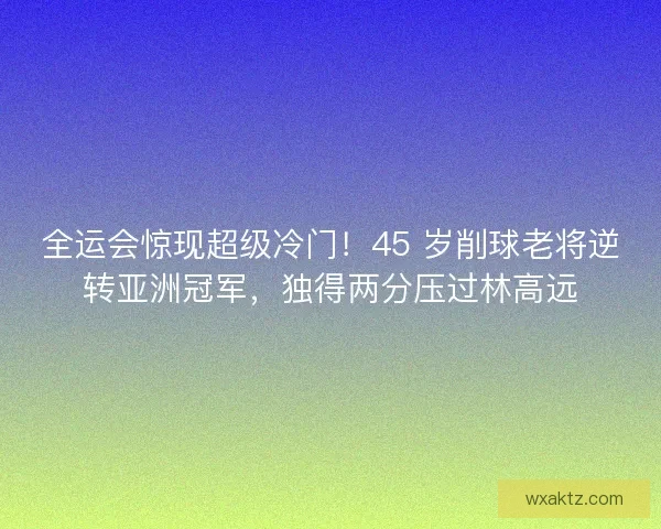 全运会惊现超级冷门！45 岁削球老将逆转亚洲冠军，独得两分压过林高远