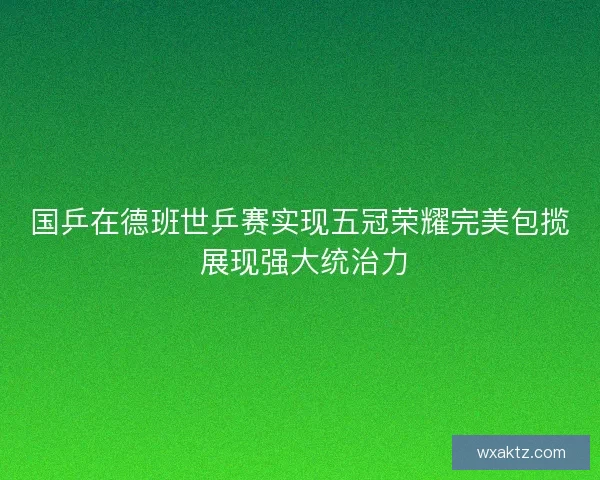 国乒在德班世乒赛实现五冠荣耀完美包揽 展现强大统治力